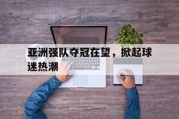 亚洲强队夺冠在望，掀起球迷热潮