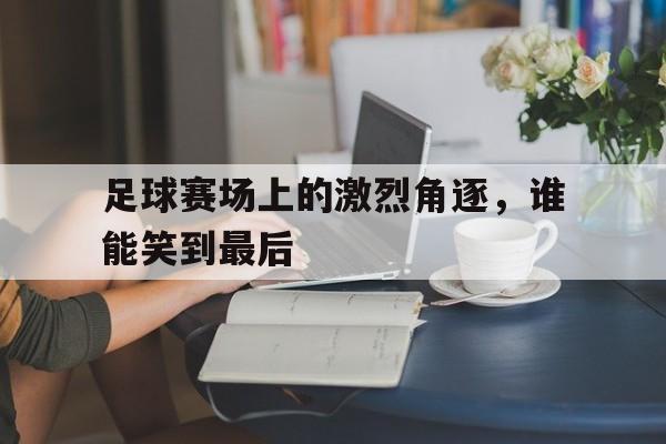 足球赛场上的激烈角逐，谁能笑到最后