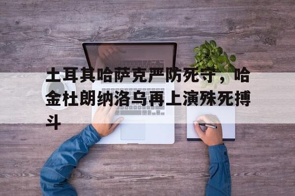 土耳其哈萨克严防死守，哈金杜朗纳洛乌再上演殊死搏斗的简单介绍