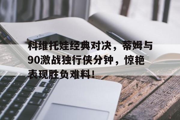 包含科维托娃经典对决，蒂姆与90激战独行侠分钟，惊艳表现胜负难料！的词条